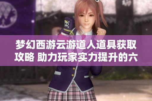 梦幻西游云游道人道具获取攻略 助力玩家实力提升的六大方法
