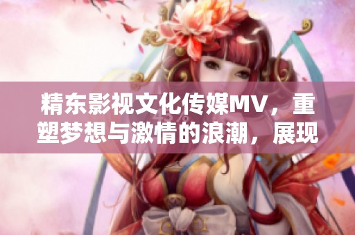精东影视文化传媒MV，重塑梦想与激情的浪潮，展现无限可能与感动