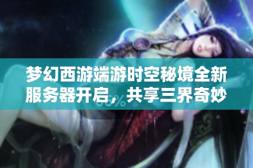 梦幻西游端游时空秘境全新服务器开启，共享三界奇妙梦幻旅程