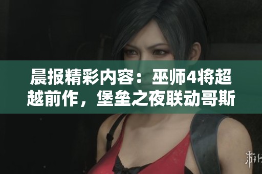 晨报精彩内容：巫师4将超越前作，堡垒之夜联动哥斯拉引期待