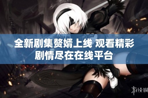 全新剧集赘婿上线 观看精彩剧情尽在在线平台