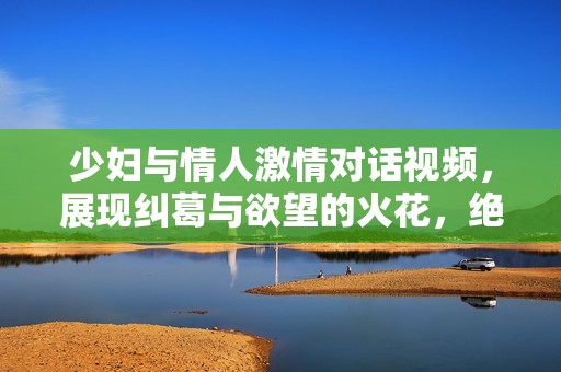 少妇与情人激情对话视频，展现纠葛与欲望的火花，绝对令人瞩目