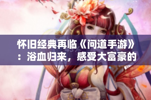 怀旧经典再临《问道手游》：浴血归来，感受大富豪的无限魅力