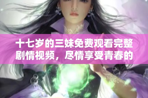 十七岁的三妹免费观看完整剧情视频，尽情享受青春的美好时光