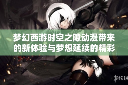 梦幻西游时空之隙动漫带来的新体验与梦想延续的精彩旅程