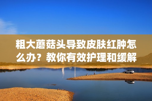 粗大蘑菇头导致皮肤红肿怎么办？教你有效护理和缓解方法(1)