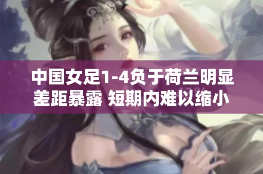 中国女足1-4负于荷兰明显差距暴露 短期内难以缩小差距