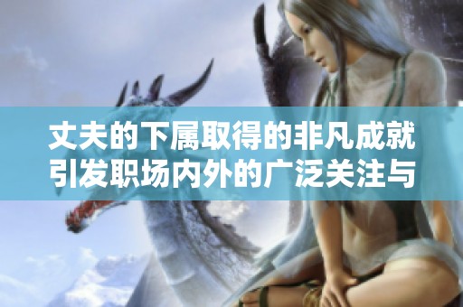 丈夫的下属取得的非凡成就引发职场内外的广泛关注与赞誉