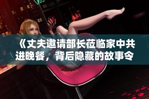 《丈夫邀请部长莅临家中共进晚餐，背后隐藏的故事令人深思》