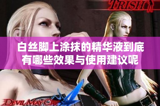 白丝脚上涂抹的精华液到底有哪些效果与使用建议呢