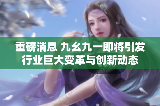 重磅消息 九幺九一即将引发行业巨大变革与创新动态