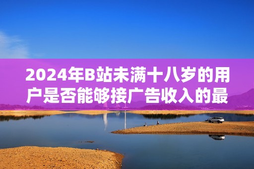 2024年B站未满十八岁的用户是否能够接广告收入的最新规定解析