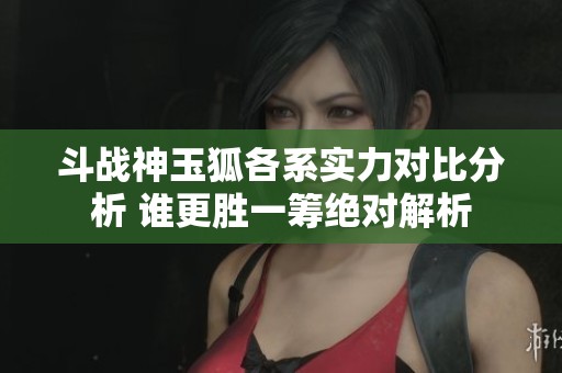 斗战神玉狐各系实力对比分析 谁更胜一筹绝对解析