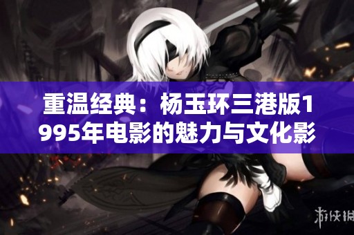 重温经典：杨玉环三港版1995年电影的魅力与文化影响分析