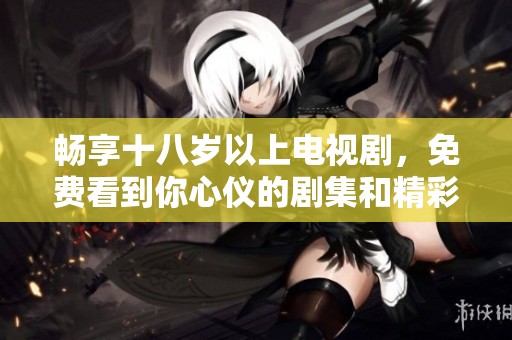 畅享十八岁以上电视剧，免费看到你心仪的剧集和精彩内容