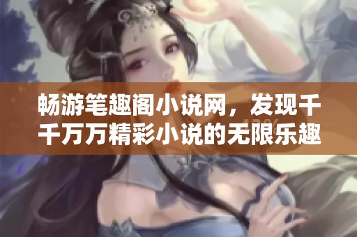 畅游笔趣阁小说网，发现千千万万精彩小说的无限乐趣与阅读体验