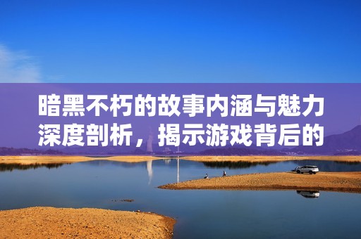 暗黑不朽的故事内涵与魅力深度剖析，揭示游戏背后的精彩剧情