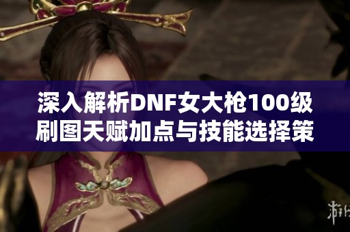 深入解析DNF女大枪100级刷图天赋加点与技能选择策略