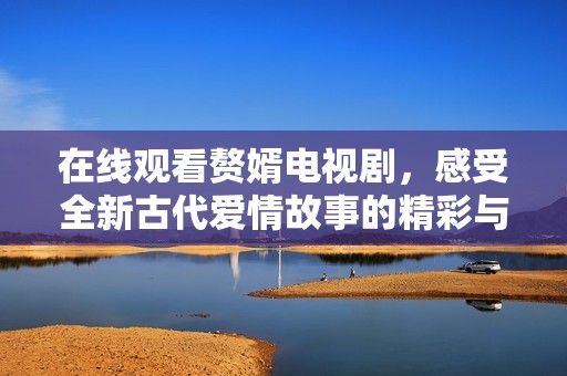 在线观看赘婿电视剧，感受全新古代爱情故事的精彩与魅力