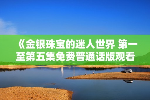《金银珠宝的迷人世界 第一至第五集免费普通话版观看指南》