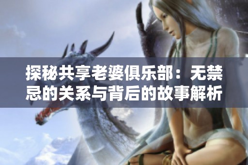 探秘共享老婆俱乐部：无禁忌的关系与背后的故事解析