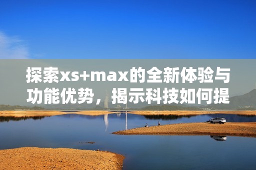 探索xs+max的全新体验与功能优势，揭示科技如何提升生活质量
