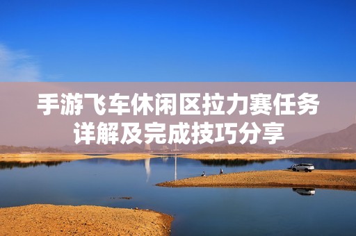手游飞车休闲区拉力赛任务详解及完成技巧分享