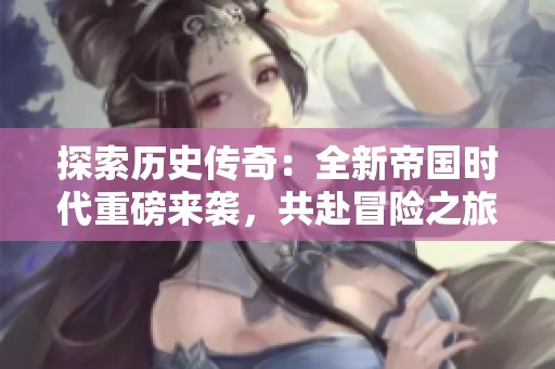探索历史传奇：全新帝国时代重磅来袭，共赴冒险之旅！