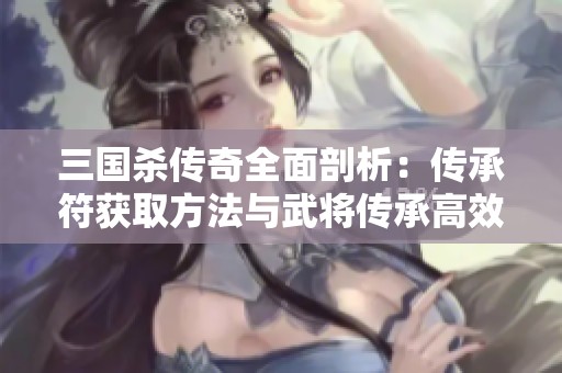 三国杀传奇全面剖析：传承符获取方法与武将传承高效技巧分享