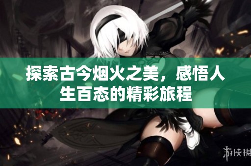 探索古今烟火之美，感悟人生百态的精彩旅程