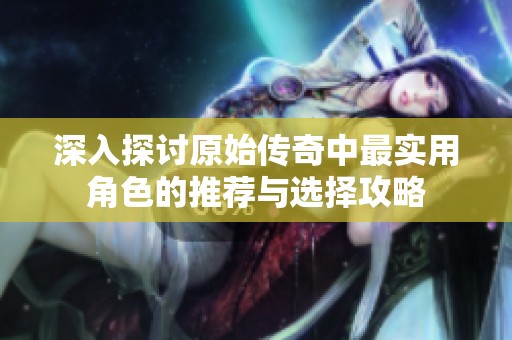 深入探讨原始传奇中最实用角色的推荐与选择攻略