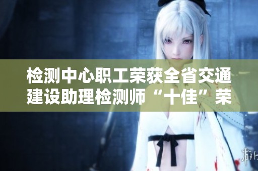 检测中心职工荣获全省交通建设助理检测师“十佳”荣誉称号的喜讯