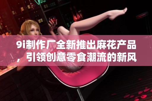 9i制作厂全新推出麻花产品，引领创意零食潮流的新风尚！