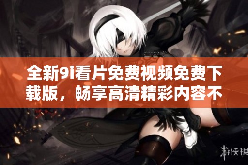 全新9i看片免费视频免费下载版，畅享高清精彩内容不容错过