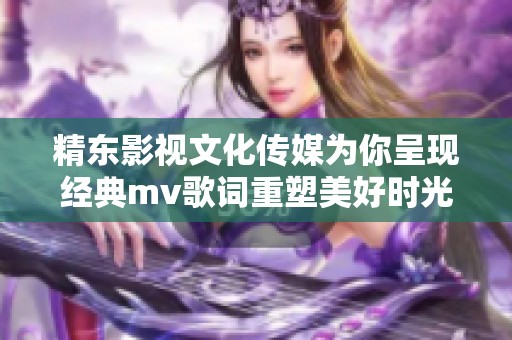 精东影视文化传媒为你呈现经典mv歌词重塑美好时光与情感的旅程