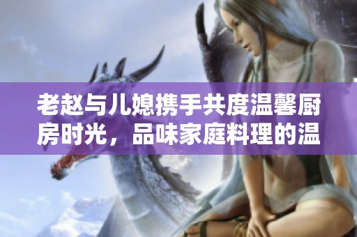 老赵与儿媳携手共度温馨厨房时光，品味家庭料理的温暖瞬间