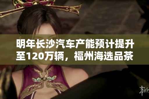明年长沙汽车产能预计提升至120万辆，福州海选品茶活动推荐指南