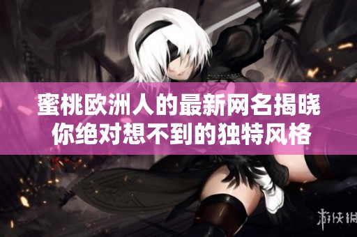 蜜桃欧洲人的最新网名揭晓 你绝对想不到的独特风格与创意