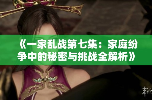 《一家乱战第七集：家庭纷争中的秘密与挑战全解析》