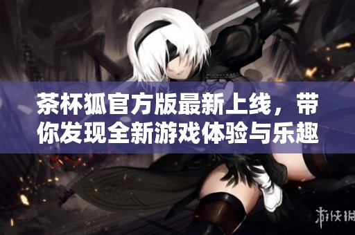 茶杯狐官方版最新上线，带你发现全新游戏体验与乐趣