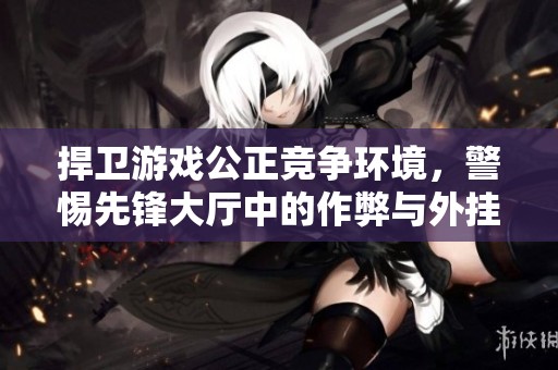 捍卫游戏公正竞争环境，警惕先锋大厅中的作弊与外挂行为