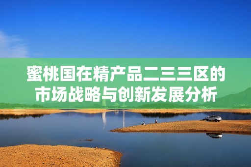 蜜桃国在精产品二三三区的市场战略与创新发展分析