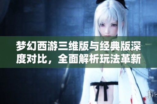 梦幻西游三维版与经典版深度对比，全面解析玩法革新与特点