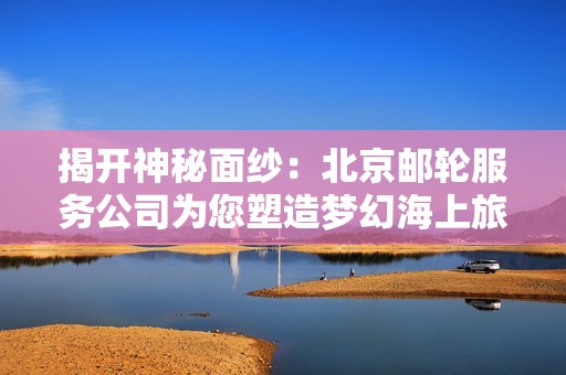 揭开神秘面纱：北京邮轮服务公司为您塑造梦幻海上旅程