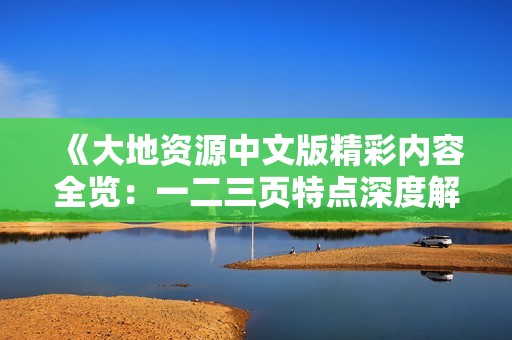 《大地资源中文版精彩内容全览：一二三页特点深度解析与观看指南》