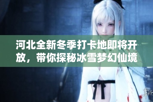 河北全新冬季打卡地即将开放，带你探秘冰雪梦幻仙境之旅