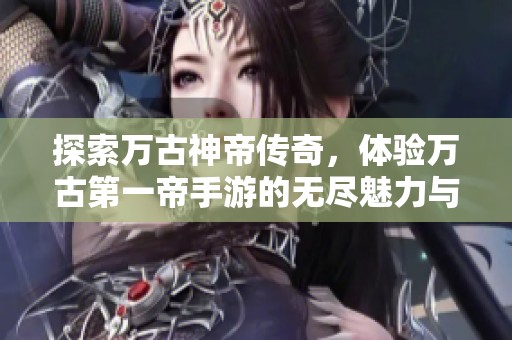 探索万古神帝传奇，体验万古第一帝手游的无尽魅力与挑战