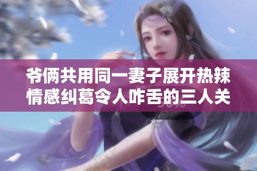 爷俩共用同一妻子展开热辣情感纠葛令人咋舌的三人关系探讨