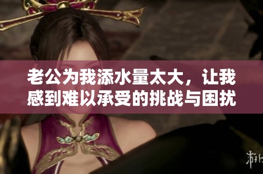 老公为我添水量太大，让我感到难以承受的挑战与困扰