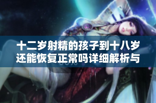 十二岁射精的孩子到十八岁还能恢复正常吗详细解析与建议